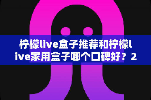 柠檬live盒子推荐和柠檬live家用盒子哪个口碑好?2025年深度选购指南与真实用户体验测评 柠檬live盒子推荐和柠檬live家用盒子哪个口碑好?2025年深度选购指南与真实用户体验测评