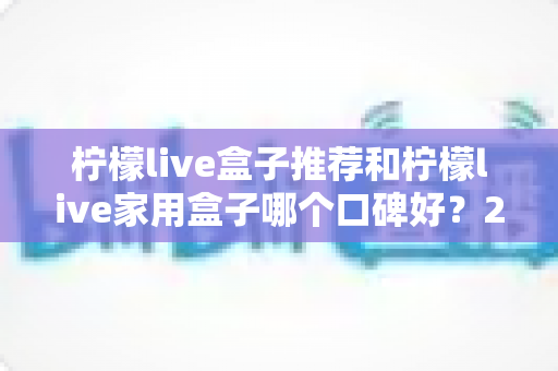 柠檬live盒子推荐和柠檬live家用盒子哪个口碑好？2025年深度选购指南与真实用户体验测评