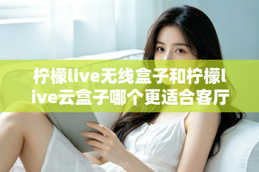 柠檬live无线盒子和柠檬live云盒子哪个更适合客厅？2025年家庭客厅电视盒子深度对比选购指南