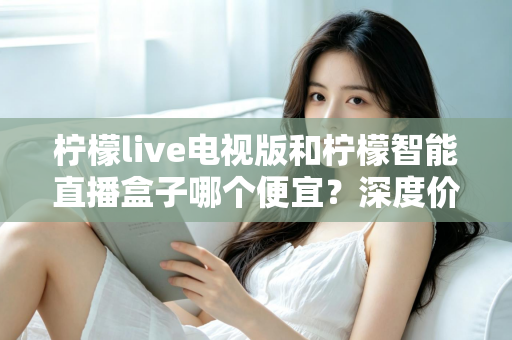 柠檬live电视版和柠檬智能直播盒子哪个便宜？深度价格对比与省钱选购指南