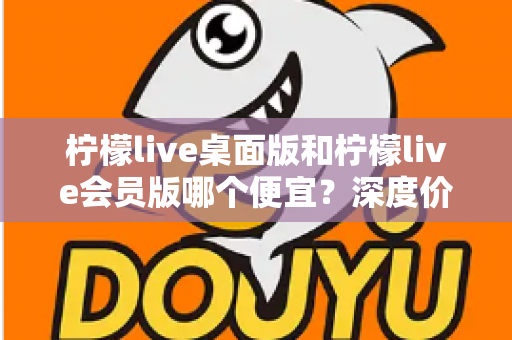 柠檬live桌面版和柠檬live会员版哪个便宜？深度价格对比与选购指南帮你省到底