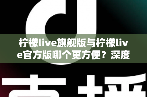 柠檬live旗舰版与柠檬live官方版哪个更方便？深度对比帮你一次选对版本