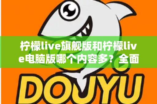 柠檬live旗舰版和柠檬live电脑版哪个内容多?全面对比解析助你选对版本 柠檬live旗舰版和柠檬live电脑版哪个内容多?全面对比解析助你选对版本