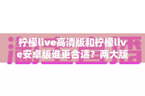 柠檬live高清版和柠檬live安卓版谁更合适？两大版本深度对比，帮你一键锁定最佳选择