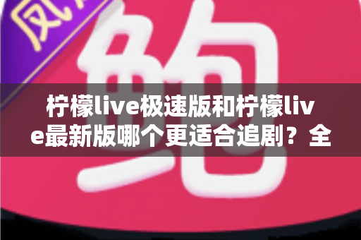 柠檬live极速版和柠檬live最新版哪个更适合追剧？全方位深度对比评测，帮你找到最佳观影搭档