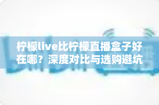 柠檬live比柠檬直播盒子好在哪?深度对比与选购避坑指南 柠檬live比柠檬直播盒子好在哪?深度对比与选购避坑指南