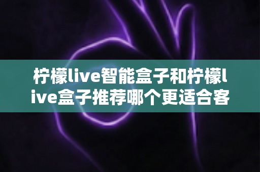 柠檬live智能盒子和柠檬live盒子推荐哪个更适合客厅？一份帮你做决定的家庭影音选购深度指南