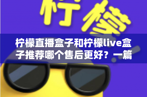 柠檬直播盒子和柠檬live盒子推荐哪个售后更好？一篇文章帮你彻底搞懂售后门道