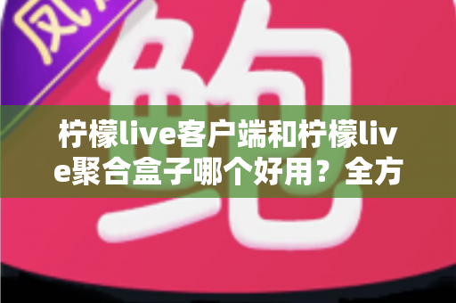 柠檬live客户端和柠檬live聚合盒子哪个好用？全方位深度对比评测，看完不再纠结