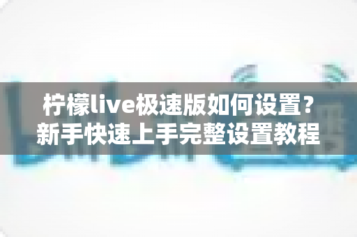 柠檬live极速版如何设置?新手快速上手完整设置教程与实用技巧指南 柠檬live极速版如何设置?新手快速上手完整设置教程与实用技巧指南