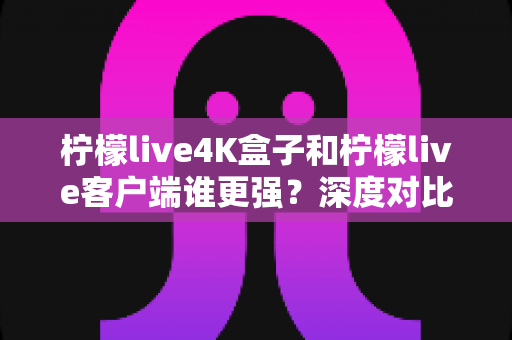 柠檬live4K盒子和柠檬live客户端谁更强？深度对比评测与选购指南