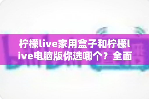 柠檬live家用盒子和柠檬live电脑版你选哪个?全面对比解析助你找到最适合的直播观影方案 柠檬live家用盒子和柠檬live电脑版你选哪个?全面对比解析助你找到最适合的直播观影方案
