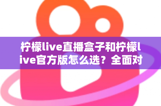 柠檬live直播盒子和柠檬live官方版怎么选？全面对比分析与实用选购指南