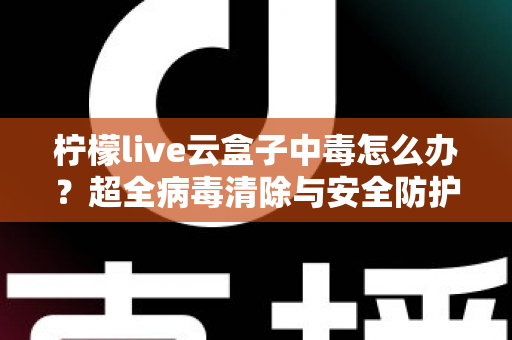 柠檬live云盒子中毒怎么办？超全病毒清除与安全防护指南，助你快速恢复流畅体验