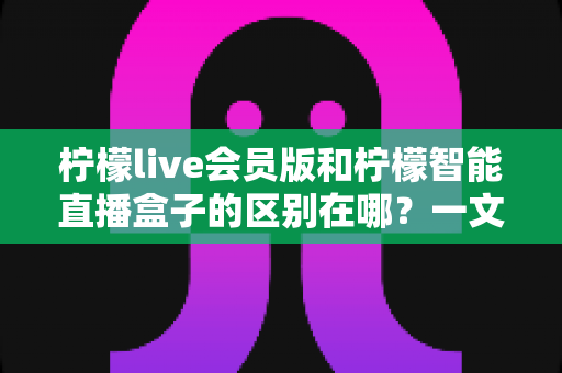 柠檬live会员版和柠檬智能直播盒子的区别在哪?一文详解两款直播工具的核心差异与选购指南 柠檬live会员版和柠檬智能直播盒子的区别在哪?一文详解两款直播工具的核心差异与选购指南