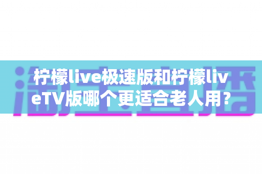 柠檬live极速版和柠檬liveTV版哪个更适合老人用？中老年用户专属选购与使用全攻略