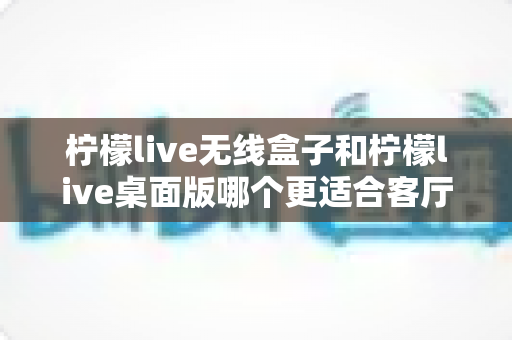 柠檬live无线盒子和柠檬live桌面版哪个更适合客厅？全维度对比评测与家庭选购实用指南