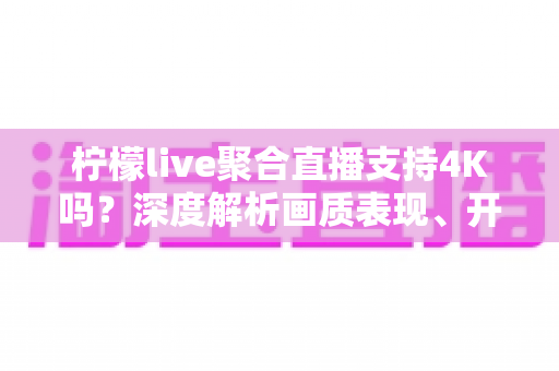 柠檬live聚合直播支持4K吗？深度解析画质表现、开启条件与观看体验全指南
