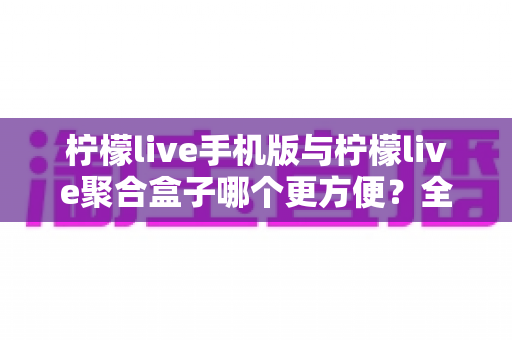 柠檬live手机版与柠檬live聚合盒子哪个更方便？全方位深度对比帮你选出最佳观看方案