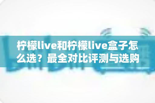 柠檬live和柠檬live盒子怎么选？最全对比评测与选购指南，帮你一次选对不踩坑