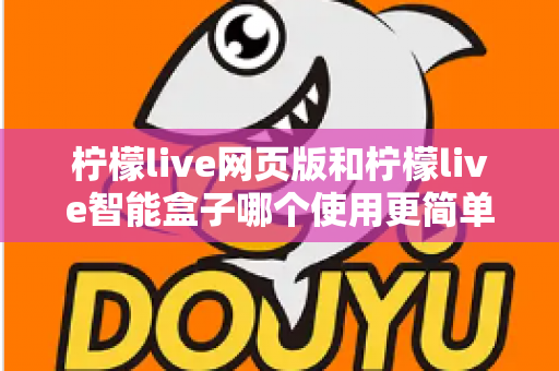 柠檬live网页版和柠檬live智能盒子哪个使用更简单？全方位对比评测帮你找到最适合的观看方式