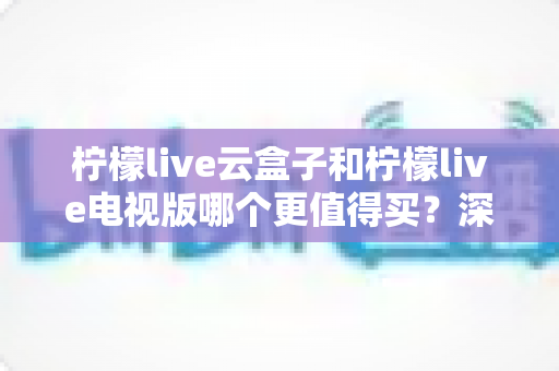 柠檬live云盒子和柠檬live电视版哪个更值得买？深度对比选购指南帮你一次搞懂