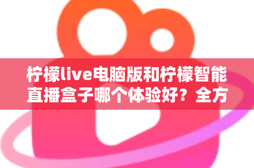 柠檬live电脑版和柠檬智能直播盒子哪个体验好？全方位深度对比帮你选出最适合的直播方案