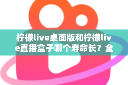 柠檬live桌面版和柠檬live直播盒子哪个寿命长？全面解析与选购参考