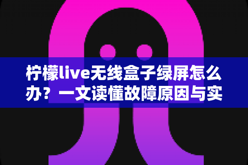 柠檬live无线盒子绿屏怎么办?一文读懂故障原因与实用修复指南 柠檬live无线盒子绿屏怎么办?一文读懂故障原因与实用修复指南