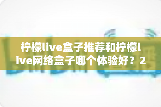 柠檬live盒子推荐和柠檬live网络盒子哪个体验好？2025年最全选购对比指南与深度测评