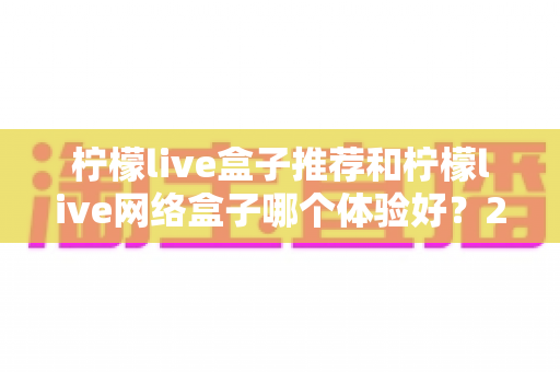 柠檬live盒子推荐和柠檬live网络盒子哪个体验好？2025年最全选购对比指南与深度测评