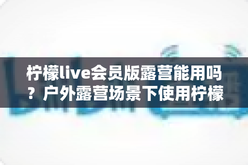 柠檬live会员版露营能用吗?户外露营场景下使用柠檬live会员版的完整解析与实用指南 柠檬live会员版露营能用吗?户外露营场景下使用柠檬live会员版的完整解析与实用指南
