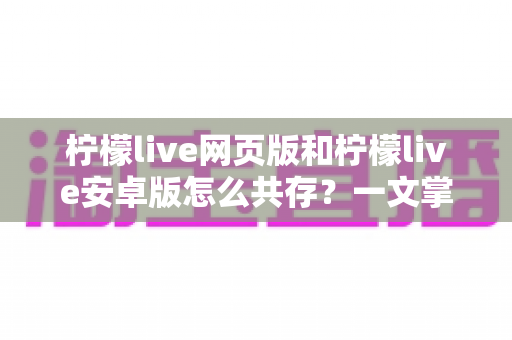 柠檬live网页版和柠檬live安卓版怎么共存？一文掌握双端同时使用的完整攻略