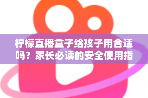 柠檬直播盒子给孩子用合适吗？家长必读的安全使用指南与全面分析