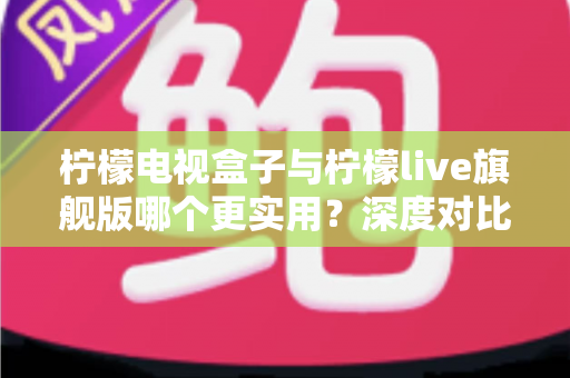 柠檬电视盒子与柠檬live旗舰版哪个更实用？深度对比帮你选对不花冤枉钱