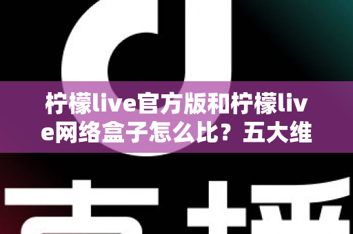 柠檬live官方版和柠檬live网络盒子怎么比？五大维度全面解析，帮你选对不花冤枉钱