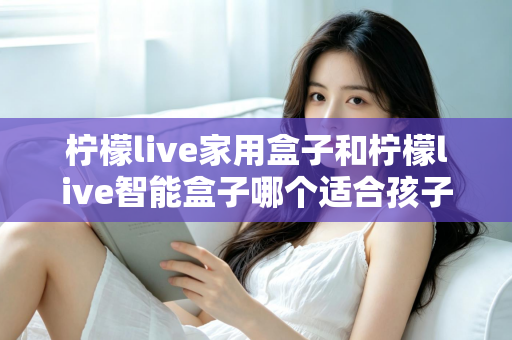 柠檬live家用盒子和柠檬live智能盒子哪个适合孩子?家长必看的深度选购指南 柠檬live家用盒子和柠檬live智能盒子哪个适合孩子?家长必看的深度选购指南
