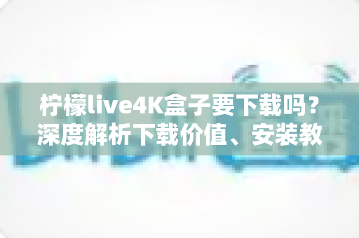 柠檬live4K盒子要下载吗？深度解析下载价值、安装教程与使用体验全攻略