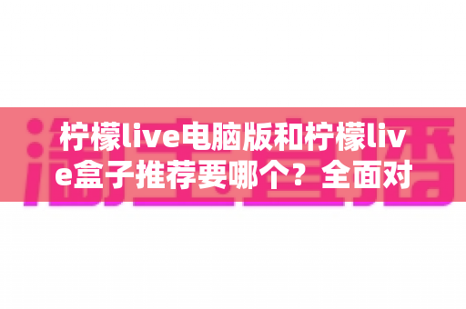 柠檬live电脑版和柠檬live盒子推荐要哪个？全面对比与选购指南帮你一次看懂