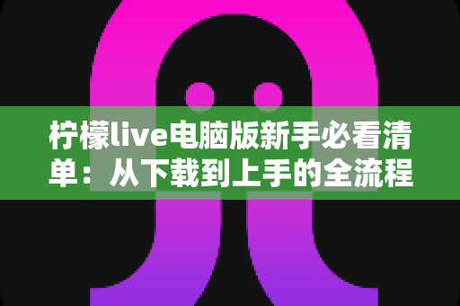 柠檬live电脑版新手必看清单：从下载到上手的全流程指南，助你快速玩转直播间