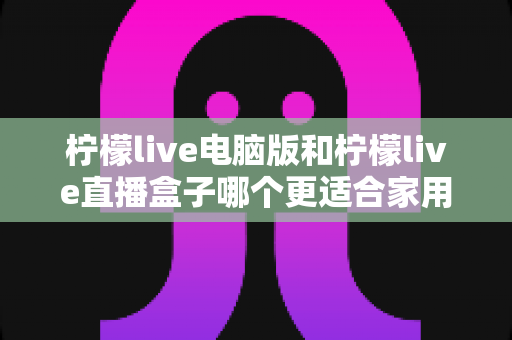 柠檬live电脑版和柠檬live直播盒子哪个更适合家用？家庭用户全面对比与选购指南