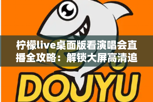 柠檬live桌面版看演唱会直播全攻略：解锁大屏高清追星的沉浸式新体验