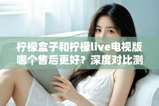 柠檬盒子和柠檬live电视版哪个售后更好？深度对比测评帮你选对不踩坑