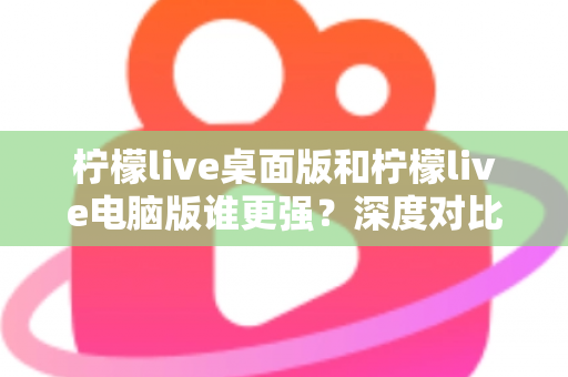 柠檬live桌面版和柠檬live电脑版谁更强？深度对比解析，帮你选对版本让直播体验翻倍