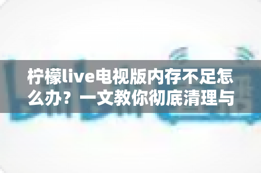 柠檬live电视版内存不足怎么办？一文教你彻底清理与优化，让电视流畅如新