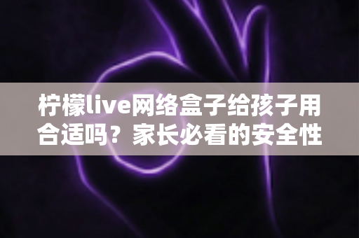 柠檬live网络盒子给孩子用合适吗？家长必看的安全性分析与实用指南