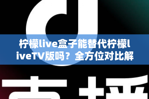 柠檬live盒子能替代柠檬liveTV版吗？全方位对比解析与选购指南，帮你找到最适合的观剧方案
