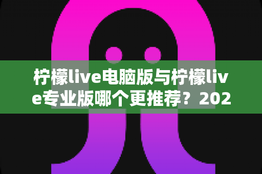 柠檬live电脑版与柠檬live专业版哪个更推荐?2025年最全面的选择指南与深度对比评测 柠檬live电脑版与柠檬live专业版哪个更推荐?2025年最全面的选择指南与深度对比评测