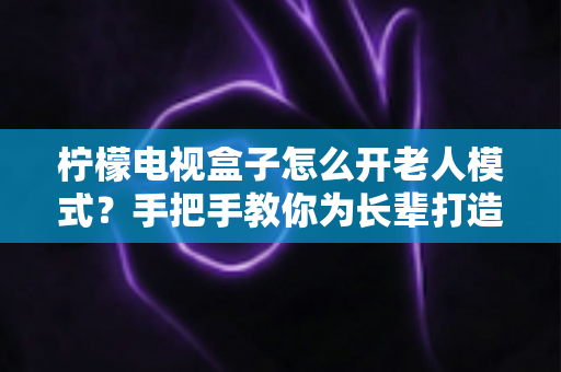 柠檬电视盒子怎么开老人模式？手把手教你为长辈打造简单易用的观影体验