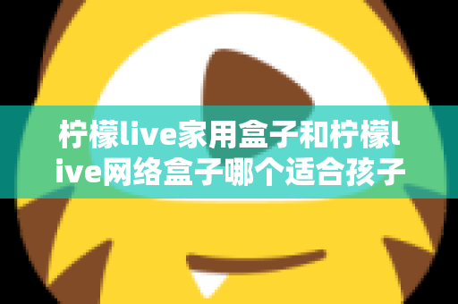 柠檬live家用盒子和柠檬live网络盒子哪个适合孩子？家长必看的深度对比与选购指南